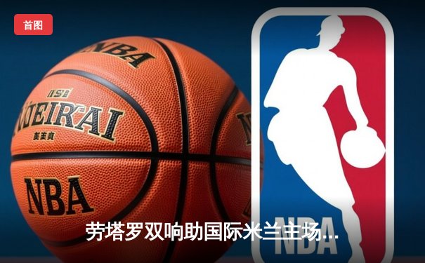 劳塔罗双响助国际米兰主场告捷 恰尔汗奥卢精准制导锁定胜局