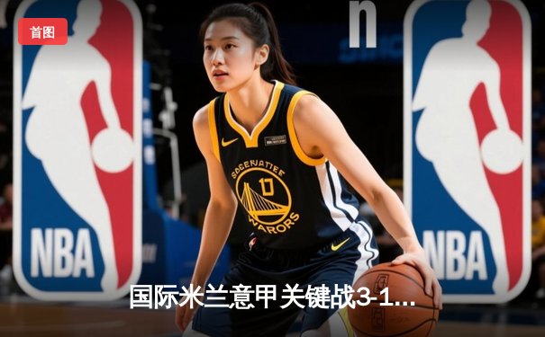 国际米兰意甲关键战3-1力克尤文图斯，劳塔罗双响锁定胜局