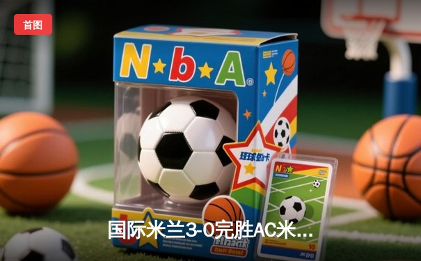 国际米兰3-0完胜AC米兰，劳塔罗双响锁定德比胜利