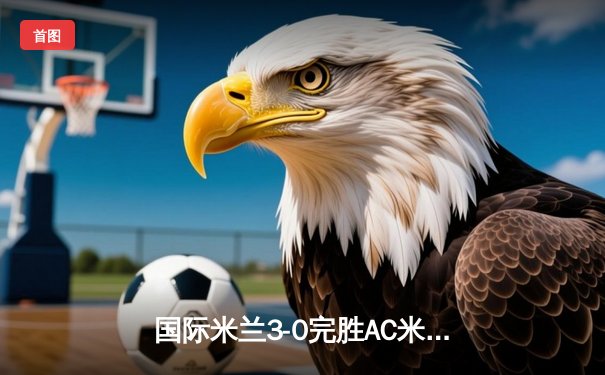 国际米兰3-0完胜AC米兰，提前五轮锁定意甲冠军